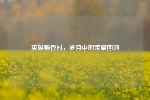 英雄稻香村，岁月中的荣耀回响