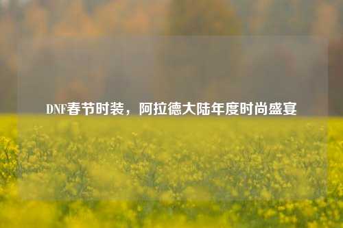 DNF春节时装，阿拉德大陆年度时尚盛宴