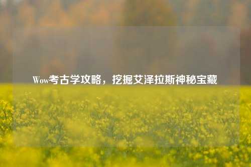 Wow考古学攻略，挖掘艾泽拉斯神秘宝藏