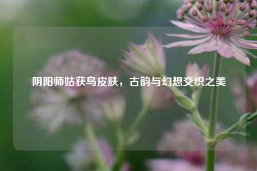 阴阳师姑获鸟皮肤，古韵与幻想交织之美