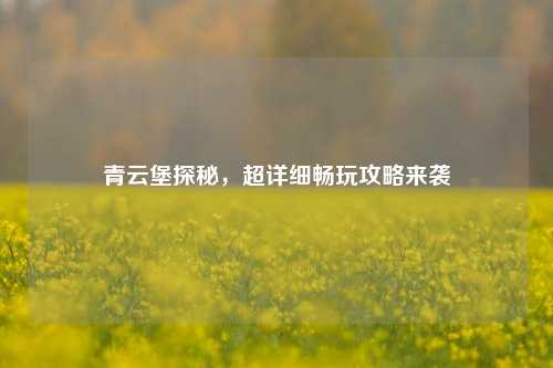 青云堡探秘，超详细畅玩攻略来袭